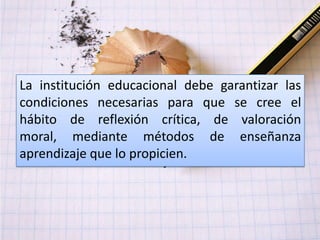 La institución educacional debe garantizar las
condiciones necesarias para que se cree el
hábito de reflexión crítica, de valoración
moral, mediante métodos de enseñanza
aprendizaje que lo propicien.
 