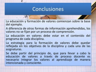 Conclusiones
La educación y formación de valores comienzan sobre la base
del ejemplo.
A diferencia de otras formas de información aprehendidas, los
valores no se fijan por un proceso de comprensión.
La educación en valores debe estar en el contenido del
programa de cada disciplina.
La estrategia para la formación de valores debe quedar
reflejada en los objetivos de la disciplina y cada una de las
asignaturas.
Se debe partir del principio de, que para llevar a cabo la
educación de valores a través de proceso docente es
necesario integrar los valores al aprendizaje de manera
intencionada y consciente.
 