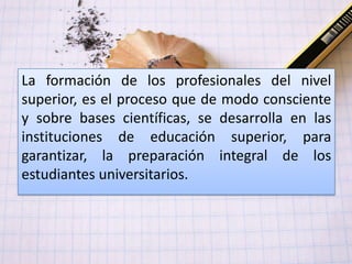 La formación de los profesionales del nivel
superior, es el proceso que de modo consciente
y sobre bases científicas, se desarrolla en las
instituciones de educación superior, para
garantizar, la preparación integral de los
estudiantes universitarios.
 