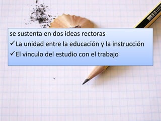 se sustenta en dos ideas rectoras
La unidad entre la educación y la instrucción
El vinculo del estudio con el trabajo
 