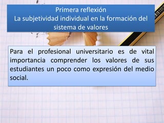Primera reflexión
 La subjetividad individual en la formación del
               sistema de valores


Para el profesional universitario es de vital
importancia comprender los valores de sus
estudiantes un poco como expresión del medio
social.
 