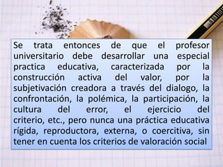 Se trata entonces de que el profesor
universitario debe desarrollar una especial
practica educativa, caracterizada por la
construcción activa del valor, por la
subjetivación creadora a través del dialogo, la
confrontación, la polémica, la participación, la
cultura     del     error,   el    ejercicio   del
criterio, etc., pero nunca una práctica educativa
rígida, reproductora, externa, o coercitiva, sin
tener en cuenta los criterios de valoración social
 
