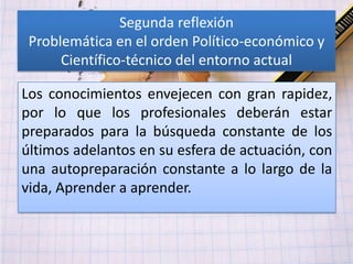Segunda reflexión
 Problemática en el orden Político-económico y
      Científico-técnico del entorno actual

Los conocimientos envejecen con gran rapidez,
por lo que los profesionales deberán estar
preparados para la búsqueda constante de los
últimos adelantos en su esfera de actuación, con
una autopreparación constante a lo largo de la
vida, Aprender a aprender.
 