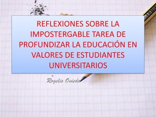 REFLEXIONES SOBRE LA
  IMPOSTERGABLE TAREA DE
PROFUNDIZAR LA EDUCACIÓN EN
   VALORES DE ESTUDIANTES
       UNIVERSITARIOS
      Rogelio Oviedo
 