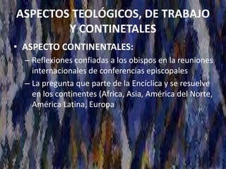 ASPECTOS TEOLÓGICOS, DE TRABAJO
Y CONTINETALES
• ASPECTO CONTINENTALES:
– Reflexiones confiadas a los obispos en la reuniones
internacionales de conferencias episcopales
– La pregunta que parte de la Encíclica y se resuelve
en los continentes (Africa, Asia, América del Norte,
América Latina, Europa) )
 