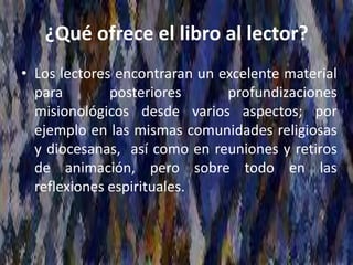 ¿Qué ofrece el libro al lector?
• Los lectores encontraran un excelente material
para posteriores profundizaciones
misionológicos desde varios aspectos; por
ejemplo en las mismas comunidades religiosas
y diocesanas, así como en reuniones y retiros
de animación, pero sobre todo en las
reflexiones espirituales.
 