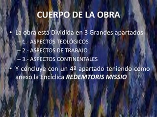CUERPO DE LA OBRA
• La obra está Dividida en 3 Grandes apartados
– 1.- ASPECTOS TEOLÓGICOS
– 2.- ASPECTOS DE TRABAJO
– 3.- ASPECTOS CONTINENTALES
• Y concluye con un 4º apartado teniendo como
anexo la Encíclica REDEMTORIS MISSIO
 