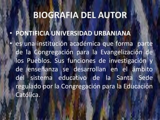 BIOGRAFIA DEL AUTOR
• PONTIFICIA UNIVERSIDAD URBANIANA
• es una institución académica que forma parte
de la Congregación para la Evangelización de
los Pueblos. Sus funciones de investigación y
de enseñanza se desarrollan en el ámbito
del sistema educativo de la Santa Sede
regulado por la Congregación para la Educación
Católica.
 