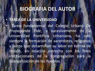 BIOGRAFIA DEL AUTOR
• TAREA DE LA UNIVERSIDAD
• Tarea fundamental del Colegio Urbano De
Propaganda Fide, y sucesivamente de la
Universidad Pontificia Urbaniana, ha sido
siempre la formación de sacerdotes, religiosos
y laicos que desarrollan su labor en tierras de
misión, en relación estrecha con los fines
institucionales de la Congregación para la
Evangelización de los Pueblos.
 