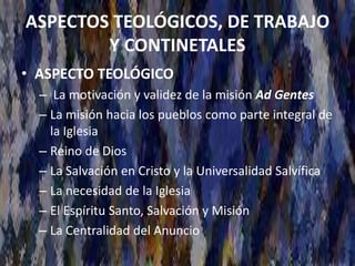 ASPECTOS TEOLÓGICOS, DE TRABAJO
Y CONTINETALES
• ASPECTO TEOLÓGICO
– La motivación y validez de la misión Ad Gentes
– La misión hacia los pueblos como parte integral de
la Iglesia
– Reino de Dios
– La Salvación en Cristo y la Universalidad Salvífica
– La necesidad de la Iglesia
– El Espíritu Santo, Salvación y Misión
– La Centralidad del Anuncio
 
