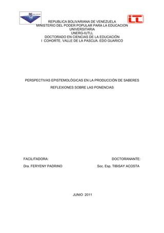REPUBLICA BOLIVARIANA DE VENEZUELA
      MINISTERIO DEL PODER POPULAR PARA LA EDUCACION
                        UNIVERSITARIA
                         UNERG-IUTLL
           DOCTORADO EN CIENCIAS DE LA EDUCACIÓN
         I COHORTE. VALLE DE LA PASCUA. EDO GUARICO




PERSPECTIVAS EPISTEMOLÓGICAS EN LA PRODUCCIÓN DE SABERES

                REFLEXIONES SOBRE LAS PONENCIAS




FACILITADORA:                                   DOCTORANANTE:

Dra. FERYENY PADRINO                    Soc. Esp. TIBISAY ACOSTA




                           JUNIO 2011
 