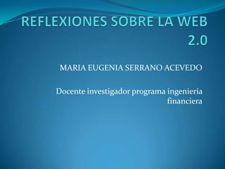 REFLEXIONES SOBRE LA WEB 2.0 MARIA EUGENIA SERRANO ACEVEDO Docente investigador programa ingeniería financiera 