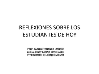 REFLEXIONES SOBRE LOS ESTUDIANTES DE HOY PROF. CARLOS FERNANDO LATORRE Lic.Esp. INGRY CARINA COY CHACON PFPD GESTION DEL CONOCIMIENTO 
