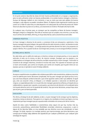 Paco León Lerma |
PÁGINA | 9
MANAGERS
En el punto anterior describía las claves de tener buenos profesionales en un equipo u organización,
pero no sería suficiente contar con buenos profesionales si no existen buenos managers y directivos.
Aunque de liderazgo hablaré en otro momento, sí que es cierto que este país adolece de buenos
managers y solo algunos se pueden considerar líderes. El objetivo toda organización tendría que ser
contar con un líder en cada mesa, en cada despacho o en cada puesto de una línea de producción. Robin
Sharma lo describe muy bien en sus libros, concretamente en el último The leader who had no title.
En cualquier caso, el primer paso, es conseguir que las compañías se llenen de buenos managers.
Managers íntegros e inteligentes. Para ello es necesario que se cumplan unos mínimos y una vez más
recurro al libro de Jack Welch, Winning, en el que describe las cuatro características esenciales:
ENERGÍA POSITIVA
Un buen manager o directivo ha de sonreír, a comenzar el día con entusiasmo y optimismo. A los
buenos managers les gusta trabajar y les gusta disfrutar de cada momento, es decir, se divierten en esta
vida (dentro y fuera del trabajo). La energía positiva les permite afrontar los retos y los proyectos sin
quejas ni llantos. Por su puesto ha de ser una energía real y sincera, si no se consigue el efecto contrario.
ESTIMULAR AL RESTO
No cabe duda, que no valdría de nada que un directivo contase con energía positiva, si no es capaz de
estimular al resto con la misma, es decir, de imprimir energía. Conseguir que sus equipos y sus
colaboradores se contagien de dicha actitud es una labor necesaria de un buen manager. Y estimular no
consiste en dar arengas matutinas, consiste en muchas más cosas. Por supuesto es necesario que sea
un buen comunicador, que cuente con empatía, que cuente con simpatía, que le guste reírse con sus
equipos, que sea un ejemplo en sacar el trabajo adelante.
CORAJE
Aunque en español existe una palabra más cotidiana para definir esta característica, podemos resumirla
como la valentía para tomar decisiones complicadas. No hay peor manager que aquel que da un ok y
que unas horas después cambia la decisión y que al día siguiente vuelve a decir que adelante. O aquel
que, ante una situación crítica, se bloquea y ve múltiples opciones o soluciones sin decidirse por
ninguna. La capacidad para decir sí o no permite a los managers ganarse la confianza y el respeto de sus
colaboradores y equipos (por supuesto, se presupone, que esta toma de decisión se ha analizado tanto
con la parte derecha como con la izquierda del cerebro). Hay que tomar decisiones, aunque haya veces
que se yerre, pero se habrá aprendido.
EJECUCIÓN
Por último, el trabajo ha de salir adelante, es decir, un gran manager ha de conseguir que los objetivos,
proyectos y tareas se alcancen. Para ganar en un negocio, los resultados se tienen que lograr y es muy
importante que haya managers que por supuesto estén orientados a la consecución de los mismos.
Aparte de estas cuatro habilidades o características estoy seguro de que hay muchas más (ej.
convicción, autoconfianza, autenticidad, flexibilidad, sinceridad, coherencia, congruencia…), pero si
alguna de las descritas faltas, es muy probable que ese directivo nunca sea considerado un buen
manager. Sin duda, reportar a un manager positivo, que imprima energía, que tome decisiones y que
consiga que el trabajo salga adelante será agradecido por cualquier profesional y por cualquier gran
estrategia de negocio.
 