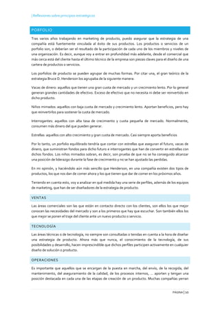 | Reflexiones sobre principios estratégicos
PÁGINA | 10
PORFOLIO
Tras varios años trabajando en marketing de producto, puedo asegurar que la estrategia de una
compañía está fuertemente vinculada al éxito de sus productos. Los productos o servicios de un
porfolio son, o deberían ser el resultado de la participación de cada uno de los miembros y niveles de
una organización. Es decir, aunque voy a entrar en profundidad más adelante, desde el comercial que
más cerca está del cliente hasta el último técnico de la empresa son piezas claves para el diseño de una
cartera de productos o servicios.
Los porfolios de producto se pueden agrupar de muchas formas. Por citar una, el gran teórico de la
estrategia Bruce D. Henderson los agrupaba de la siguiente manera:
Vacas de dinero: aquellos que tienen una gran cuota de mercado y un crecimiento lento. Por lo general
generan grandes cantidades de efectivo. Exceso de efectivo que no necesita ni debe ser reinvertido en
dicho producto.
Niños mimados: aquellos con baja cuota de mercado y crecimiento lento. Aportan beneficios, pero hay
que reinvertirlos para sostener la cuota de mercado.
Interrogantes: aquellos con alta tasa de crecimiento y cuota pequeña de mercado. Normalmente,
consumen más dinero del que pueden generar.
Estrellas: aquellos con alto crecimiento y gran cuota de mercado. Casi siempre aporta beneficios
Por lo tanto, un porfolio equilibrado tendría que contar con estrellas que aseguran el futuro, vacas de
dinero, que suministran fondos para dicho futuro e interrogantes que han de convertir en estrellas con
dichos fondos. Los niños mimados sobran, es decir, son prueba de que no se ha conseguido alcanzar
una posición de liderazgo durante la fase de crecimiento y no se han ajustado las perdidas.
En mi opinión, y haciéndolo aún más sencillo que Henderson, en una compañía existen dos tipos de
productos, los que nos dan de comer ahora y los que tienen que dar de comer en los próximos años.
Teniendo en cuenta esto, voy a analizar en qué medida hay una serie de perfiles, además de los equipos
de marketing, que han de ser diseñadores de la estrategia de producto.
VENTAS
Las áreas comerciales son las que están en contacto directo con los clientes, son ellos los que mejor
conocen las necesidades del mercado y son a los primeros que hay que escuchar. Son también ellos los
que mejor se ponen el traje del cliente ante un nuevo producto o servicio.
TECNOLOGÍA
Las áreas técnicas o de tecnología, no siempre son consultadas o tenidas en cuenta a la hora de diseñar
una estrategia de producto. Ahora más que nunca, el conocimiento de la tecnología, de sus
posibilidades y desarrollo, hacen imprescindible que dichos perfiles participen activamente en cualquier
diseño de solución o producto.
OPERACIONES
Es importante que aquellos que se encargan de la puesta en marcha, del envío, de la recogida, del
mantenimiento, del aseguramiento de la calidad, de los procesos internos, … aporten y tengan una
posición destacada en cada una de las etapas de creación de un producto. Muchas compañías yerran
 