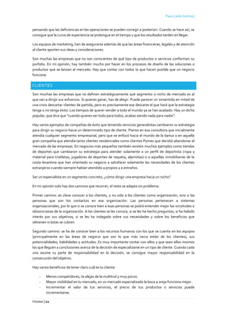 Paco León Lerma |
PÁGINA | 11
pensando que las deficiencias en las operaciones se pueden corregir a posteriori. Cuando se hace así, se
consigue que la curva de experiencia se prolongue en el tiempo y que los resultados tarden en llegar.
Los equipos de marketing, han de asegurarse además de que las áreas financieras, legales y de atención
al cliente aporten sus ideas y consideraciones.
Son muchas las empresas que no son conscientes de qué tipo de productos o servicios conforman su
porfolio. En mi opinión, hay también mucho por hacer en los procesos de diseño de las soluciones o
productos que se lanzan al mercado. Hay que contar con todos lo que hacen posible que un negocio
funcione.
CLIENTES
Son muchas las empresas que no definen estratégicamente qué segmento o nicho de mercado es al
que van a dirigir sus esfuerzos. Si quieres ganar, has de elegir. Puede parecer un sinsentido en mitad de
una crisis descartar clientes de partida, pero es precisamente ese descarte el que hará que la estrategia
tenga o no tenga éxito. Los tiempos de querer vender a todo el mundo ya se han acabado. Hay un dicho
popular, que dice que “cuando quieres ser todo para todos, acabas siendo nada para nadie”.
Hay varios ejemplos de compañías de éxito que teniendo servicios generalistas cambiaron su estrategia
para dirigir su negocio hacia un determinado tipo de cliente. Pienso en esa consultora que inicialmente
atendía cualquier segmento empresarial, pero que se enfocó hacia el mundo de la banca o en aquella
gran compañía que atendía tanto clientes residenciales como clientes Pymes que decidió abandonar el
mercado de las empresas. En negocios más pequeños también existen muchos ejemplos como tiendas
de deportes que cambiaron su estrategia para atender solamente a un perfil de deportista (ropa y
material para triatletas, jugadores de deportes de raqueta, alpinistas) o a aquellas inmobiliarias de la
costa levantina que han orientado su negocio a satisfacer solamente las necesidades de los clientes
extranjeros cuando siempre habían atendido a propios y a extraños.
Ser un especialista en un segmento concreto, ¿cómo dirigir una empresa hacia un nicho?
En mi opinión solo hay dos caminos que recorrer, el resto se adapta sin problema:
Primer camino: es clave conocer a los clientes, y no solo a los clientes como organización, sino a las
personas que son los contactos en esa organización. Las personas pertenecen a sistemas
organizacionales, por lo que si se conoce bien a esas personas se podrá entender mejor las vicisitudes e
idiosincrasias de la organización. A los clientes se les conoce, si se les ha hecho preguntas, si ha habido
interés por sus objetivos, si se les ha indagado sobre sus necesidades y sobre los beneficios que
obtienen si éstas se cubren
Segundo camino: se ha de conocer bien a los recursos humanos con los que se cuenta en los equipos
(principalmente en las áreas de negocio que son lo que más cerca están de los clientes), sus
potencialidades, habilidades y actitudes. Es muy importante contar con ellos y que sean ellos mismos
los que lleguen a conclusiones acerca de la decisión de especializarse en un tipo de cliente. Cuando cada
uno asume su parte de responsabilidad en la decisión, se consigue mayor responsabilidad en la
consecución del objetivo.
Hay varios beneficios de tener claro cuál es tu cliente:
- Menos competidores, te alejas de la multitud y muy pocos.
- Mayor visibilidad en tu mercado, en un mercado especializado la boca a oreja funciona mejor.
- Incrementar el valor de tus servicios, el precio de tus productos o servicios puede
incrementarse.
 