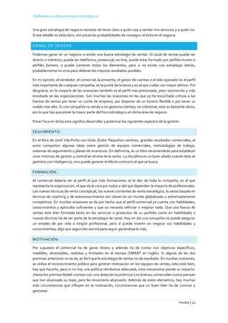 | Reflexiones sobre principios estratégicos
PÁGINA | 12
Una gran estrategia de negocio necesita de tener claro a quién voy a vender mis servicios y a quién no.
Si ese detalle no está claro, son pocas las probabilidades de conseguir el éxito en el negocio.
CANAL DE VENTAS
Podemos ganar en un negocio si existe una buena estrategia de ventas. El canal de ventas puede ser
directo o indirecto, puede ser telefónico, presencial, on-line, puede estar formado por perfiles hunter o
perfiles farmers, o puede contener todos los elementos, pero si no existe una estrategia detrás,
probablemente no sirva para obtener los mejores resultados posibles.
En mi opinión, el vendedor, el comercial, la preventa, el gestor de cuentas o el tele-operador es el perfil
más importante de cualquier compañía, es la punta de la lanza y es al que cuidar con mayor ahínco. Por
desgracia, en la mayoría de las ocasiones también es el perfil más presionado, peor reconocido y más
envidiado en las organizaciones. Son muchas las ocasiones en las que yo he escuchado críticas a las
fuerzas de ventas por tener un coche de empresa, por disponer de un horario flexible o por tener un
sueldo más alto. Si una compañía no vende o no gestiona clientes, no sobrevive, esto es bastante obvio,
por lo que hay que poner la mayor parte del foco estratégico en dicha área de negocio.
Poner foco en dicha área significa desarrollar y potenciar los siguientes aspectos de la gestión:
SEGUIMIENTO:
En el libro de Jordi Vila Porta con título ¡Éxito! Pequeños cambios, grandes resultados comerciales, el
autor comparten algunas ideas sobre gestión de equipos comerciales, metodologías de trabajo,
sistemas de seguimiento y planes de incentivos. En definitiva, es un libro recomendado para establecer
unos mínimos de gestión y control en el arte de la venta. La disciplina es un buen aliado cuando ésta se
gestiona con inteligencia, sino puede generar el efecto contrario al que se busca.
FORMACIÓN:
Al comercial debería ser al perfil al que más formaciones se le den de toda la compañía, es el que
representa la organización, el que da la cara por todos y del que dependen la mayoría de profesionales.
Las nuevas técnicas de venta conceptual, las nuevas corrientes de venta estratégica, la venta basada en
técnicas de coaching y de autoconocimiento son claves en un mundo globalizado y extremadamente
competitivo. En muchas ocasiones se da por hecho que el perfil comercial ya cuenta con habilidades,
conocimientos y aptitudes suficientes y que no necesita reforzar o mejorar nada. Que una fuerza de
ventas este bien formada tanto en los servicios o productos de su porfolio como en habilidades y
nuevas técnicas ha de ser parte de la estrategia de canal. Hoy en día una compañía no puede asegurar
un empleo de por vida a ningún profesional, pero sí puede invertir en mejorar sus habilidades y
conocimientos, algo que seguro les servirá para seguir ganándose la vida.
MOTIVACIÓN:
Por supuesto el comercial ha de ganar dinero y además ha de contar con objetivos específicos,
medibles, alcanzables, realistas y limitados en el tiempo (SMART en inglés). Si alguna de las dos
premisas anteriores no se da, es fácil que la estrategia de ventas no de resultado. En muchas ocasiones,
se utiliza el reconocimiento público para generar motivación en los equipos de ventas, esto está bien,
hay que hacerlo, pero si no hay una política retributiva adecuada, este mecanismo pierde su impacto.
¡Hasta los premios Nobel cuentan con una dotación económica! Los buenos comerciales nunca piensan
que han alcanzado su tope, pero les encantaría alcanzarlo. Además de estos elementos, hay muchas
más circunstancias que influyen en la motivación, circunstancias que un buen líder ha de conocer y
gestionar.
 