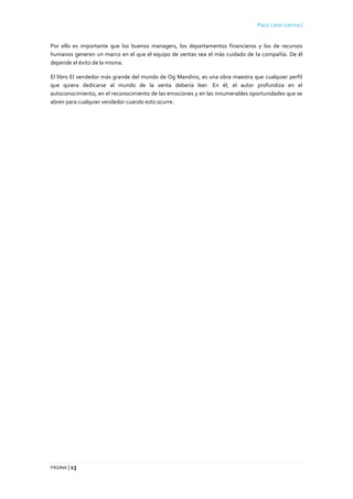 Paco León Lerma |
PÁGINA | 13
Por ello es importante que los buenos managers, los departamentos financieros y los de recursos
humanos generen un marco en el que el equipo de ventas sea el más cuidado de la compañía. De él
depende el éxito de la misma.
El libro El vendedor más grande del mundo de Og Mandino, es una obra maestra que cualquier perfil
que quiera dedicarse al mundo de la venta debería leer. En él, el autor profundiza en el
autoconocimiento, en el reconocimiento de las emociones y en las innumerables oportunidades que se
abren para cualquier vendedor cuando esto ocurre.
 