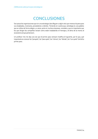 | Reflexiones sobre principios estratégicos
PÁGINA | 14
CONCLUSIONES
Son pocas las organizaciones que sin una estrategia clara lleguen a algún sitio que merezca la pena para
sus empleados, inversores, proveedores o clientes. Teniendo en cuenta que, estrategia es una palabra
que se utiliza de forma alegre y a veces vacía en muchas empresas, considero, que es importante que
los que dirigen las compañías revisen cómo están trasladando el mensaje y el alma de la misma al
ecosistema al que pertenecen.
Un profesor mío me dijo una vez que el primer paso siempre modifica el siguiente, por lo que, qué
importante es conocer los "porqués", los "para qués", los "cómos", los "dónde", los "con quién" de dicho
primer paso.
 