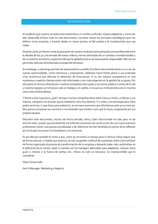 Paco León Lerma |
PÁGINA | 1
INTRODUCCIÓN
Es evidente que nuestra sociedad está asistiendo a un cambio profundo. Impera adaptarse y como tan
bien desarrolla el Paco León en este documento, conviene revisar los principios estratégicos que nos
definen como empresa, y hacerlo desde un nuevo prisma: el del cambio y la incertidumbre que nos
rodea.
Quienes como yo hemos vivido buena parte de nuestra madurez tanto personal como profesional entre
la década de los 70 y la entrada del nuevo milenio, hemos disfrutado de un contexto mundial estable y
de un entorno económico expansivo del que la globalización es en buena parte responsable. Ello nos ha
permitido disfrutar de la llamada sociedad del bienestar.
Sin embargo, a este largo periodo de bonanza le ha sucedido otro lleno de incertidumbres y a su vez de
nuevas oportunidades. Como directivos y empresarios, debemos hacer frente ahora a una profunda
crisis económica que dificulta la obtención de financiación. A su vez nuestra competencia es más
numerosa y nuestros clientes están más informados y son más exigentes en la gestión de su gasto. Por
otra parte el servicio ofrecido por nuestras compañías está sujeto a escrutinio público a través de la red
y nuestros equipos ya no buscan solo un trabajo y un sueldo, si no que sus motivaciones son en muchos
casos más existencialistas.
Y frente a esta coyuntura, ¿qué?. Aunque muchas compañías dicen tener clara su Visión, su Misión y sus
Valores, comparto con el autor que la realidad es otra muy distinta. Y si antes, una estrategia poco clara
podía servirnos, ni que fuera para sobrevivir, en el nuevo escenario que afrontamos esto ya no será así.
Muy pocos comprarán tus servicios si no entienden que vendes ni por qué lo haces, empezando por tus
propios equipos.
Descubrir este documento, escrito de forma sencilla, clara y bien estructurada ha sido para mí de
enorme valor, puesto que actualmente me enfrento al proceso de construcción de una nueva aventura
profesional y tener unas pautas actualizadas y de referencia me han facilitado el camino de la reflexión
así como para reconocer mis fortalezas y mis carencias.
Es por ello que también te invito a que, como yo, te tomes un tiempo para su lectura. Estoy seguro que
de forma natural, a medida que avances, te irán surgiendo multitud de cuestiones sobre cómo enfocar
de forma organizada el proceso de transformación de tu empresa y desearás saber más: profundizar en
la definición de tu misión, saber si cuentas con los managers adecuados para adaptarte, conocer como
guiar y motivar a la fuerza de ventas, etc.. Ahora no solo es necesario. Es imprescindible que lo
consideres.
César Comas Sole.
Gen-X Manager. Marketing y Negocio
 