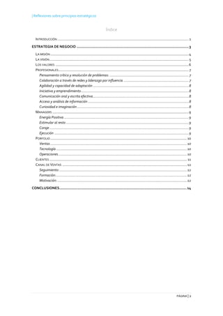 | Reflexiones sobre principios estratégicos
PÁGINA | 2
Índice
INTRODUCCIÓN .....................................................................................................................................1
ESTRATEGIA DE NEGOCIO ........................................................................................................3
LA MISIÓN ............................................................................................................................................4
LA VISIÓN.............................................................................................................................................5
LOS VALORES .......................................................................................................................................6
PROFESIONALES....................................................................................................................................7
Pensamiento crítico y resolución de problemas: ................................................................................7
Colaboración a través de redes y liderazgo por influencia ..................................................................7
Agilidad y capacidad de adaptación .................................................................................................8
Iniciativa y emprendimiento.............................................................................................................8
Comunicación oral y escrita efectiva.................................................................................................8
Acceso y análisis de información ......................................................................................................8
Curiosidad e imaginación.................................................................................................................8
MANAGERS ..........................................................................................................................................9
Energía Positiva ..............................................................................................................................9
Estimular al resto ............................................................................................................................9
Coraje.............................................................................................................................................9
Ejecución ........................................................................................................................................9
PORFOLIO ..........................................................................................................................................10
Ventas ..........................................................................................................................................10
Tecnología ....................................................................................................................................10
Operaciones..................................................................................................................................10
CLIENTES ........................................................................................................................................... 11
CANAL DE VENTAS ..............................................................................................................................12
Seguimiento:.................................................................................................................................12
Formación:....................................................................................................................................12
Motivación:...................................................................................................................................12
CONCLUSIONES......................................................................................................................14
 