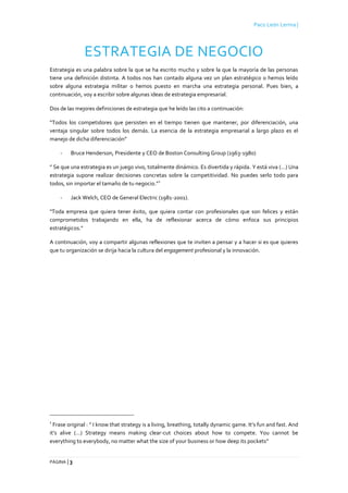 Paco León Lerma |
PÁGINA | 3
ESTRATEGIA DE NEGOCIO
Estrategia es una palabra sobre la que se ha escrito mucho y sobre la que la mayoría de las personas
tiene una definición distinta. A todos nos han contado alguna vez un plan estratégico o hemos leído
sobre alguna estrategia militar o hemos puesto en marcha una estrategia personal. Pues bien, a
continuación, voy a escribir sobre algunas ideas de estrategia empresarial.
Dos de las mejores definiciones de estrategia que he leído las cito a continuación:
“Todos los competidores que persisten en el tiempo tienen que mantener, por diferenciación, una
ventaja singular sobre todos los demás. La esencia de la estrategia empresarial a largo plazo es el
manejo de dicha diferenciación”
- Bruce Henderson, Presidente y CEO de Boston Consulting Group (1963-1980)
” Se que una estrategia es un juego vivo, totalmente dinámico. Es divertida y rápida. Y está viva (…) Una
estrategia supone realizar decisiones concretas sobre la competitividad. No puedes serlo todo para
todos, sin importar el tamaño de tu negocio.”
1
- Jack Welch, CEO de General Electric (1981-2001).
"Toda empresa que quiera tener éxito, que quiera contar con profesionales que son felices y están
comprometidos trabajando en ella, ha de reflexionar acerca de cómo enfoca sus principios
estratégicos."
A continuación, voy a compartir algunas reflexiones que te inviten a pensar y a hacer si es que quieres
que tu organización se dirija hacia la cultura del engagement profesional y la innovación.
1
Frase original : ” I know that strategy is a living, breathing, totally dynamic game. It’s fun and fast. And
it’s alive (…) Strategy means making clear-cut choices about how to compete. You cannot be
everything to everybody, no matter what the size of your business or how deep its pockets”
 