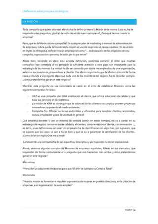 | Reflexiones sobre principios estratégicos
PÁGINA | 4
LA MISIÓN
Toda compañía que quiera alcanzar el éxito ha de definir primero la Misión de la misma. Esto es, ha de
responder a las preguntas: ¿cuál es la razón de ser de nuestra empresa? ¿Para qué hemos creado la
empresa?
Pero ¿qué es la Misión de una compañía? En cualquier plan de marketing o manual de administración
de empresas, indica que la definición de la misión es uno de los primeros pasos a realizar. En la versión
en inglés de Wikipedia, definen misión empresarial como “… la declaración de los propósitos de una
compañía, organización o persona, la razón por la que existe”
Ahora bien, teniendo en claro esta sencilla definición, podemos cometer el error que muchas
compañías han cometido al no prestarle la suficiente atención a este paso tan importante para la
estrategia de las mismas. La misión ha de ser conocida por todos los empleados de una organización,
así como sus inversores, proveedores y clientes. Por ello es importante que la Misión conteste de forma
clara y rotunda a la pregunta clave que cada uno de los miembros del negocio ha de recordar siempre:
¿cómo pretendemos ganar en este negocio?
Mientras esta pregunta no sea contestada se caerá en el error de establecer Misiones como las
siguientes (empresas ficticias):
- AXZ es una compañía con total orientación al cliente, que ofrece soluciones de calidad y que
basa sus servicios en la excelencia.
- La misión de XRM es conseguir que la voluntad de los clientes se cumpla y proveer productos
innovadores respetando el medio ambiente.
- Compañía SL: Ofrecer servicios sostenibles y eficientes para nuestros clientes, accionistas,
socios, empleados y para la sociedad en general
Qué empresa decente y con un mínimo de sentido común en estos tiempos, no va a contar en su
estrategia de negocio con servicios de calidad y eficientes, con orientación al cliente, con innovación …,
es decir, ¡esas definiciones son aire! Un empleado ha de identificarse con algo más, por supuesto, que
se supone que las cosas se van a hacer bien y que se va a garantizar la satisfacción de los clientes.
¡Como dirían en inglés Give me a break!
La Misión de una compañía ha de ser específica, descriptiva y por supuesto ha de ser aspiracional.
Ahora, veremos algunos ejemplos de Misiones de empresas españolas, líderes en sus mercados, que
responden de forma contundente a la pregunta que nos hacíamos más arriba: ¿cómo pretendemos
ganar en este negocio?
Mercadona:
“Prescribir las soluciones necesarias para que ‘El Jefe’ se fabrique su Compra Total”
Womenalia:
“Nuestra misión es fomentar e impulsar la presencia de mujeres en puestos directivos, en la creación de
empresas y en la generación de auto-empleo”
 