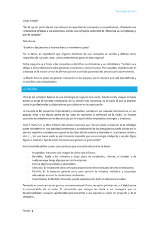 Paco León Lerma |
PÁGINA | 5
Grupo Antolín:
“Ser la opción preferida del mercado por la capacidad de innovación y competitividad, ofreciendo una
rentabilidad atractiva a los accionistas, siendo una compañía sostenible de referencia para empleados y
para la sociedad”
Naturhouse:
“Enseñar a las personas a nutrirse bien y a mantener su peso”
Por lo tanto, es importante que órganos directivos de una compañía se sienten y definan cómo
responder a la cuestión clave: ¿cómo pretendemos ganar en este negocio?
Dicha pregunta va a forzar a las compañías a identificar sus fortalezas y sus debilidades. También va a
obligar a tomar decisiones sobre personas, inversiones y otros recursos. Por supuesto, impedirá caer en
la trampa de la misión común de afirmar que van a ser todo para todas las personas en todo momento.
La Misión tiene el poder de generar motivación en los equipos, eso sí, siempre que esté bien definida y
no esté llena de ambigüedades
LA VISIÓN
Otro de los principios básicos de una estrategia de negocio es la visión. Siendo ésta la imagen de hacia
dónde se dirige el proyecto empresarial. En su versión más romántica, es el sueño al que se orientan
todos los profesionales y colaboradores que colaboran en la organización.
La mayoría de los proyectos empresariales y compañías, cuentan en sus manuales corporativos, en sus
páginas webs o en alguna pared de las salas de reuniones la definición de la visión. En muchas
ocasiones esta declaración es desconocida por la mayoría de los empleados, managers o directivos.
Jonh P. Kotter en su libro al frente del cambio menciona que "sin una visión, la creación de la estrategia
puede convertirse en una actividad contenciosa y la elaboración de los presupuestos puede diluirse en un
ejercicio mecánico consistente en a partir de las cifras del año anterior y alterarlas en un 5% en un sentido u
otro. [...] sin una buena visión es prácticamente imposible que una estrategia inteligente o un plan lógico
lleguen a inspirar el tipo de acción necesaria para generar un gran cambio"
Kotter también define las seis características que una visión efectiva ha de tener:
- Imaginable: transmite una imagen de cómo será el futuro.
- Deseable: Apela a los intereses a largo plazo de empleados, clientes, accionistas y de
cualquiera que tenga algo que ver con la empresa.
- Incluye objetivos realistas y alcanzables
- Centrada: Es lo bastante clara como para proporcionar directrices para la toma de decisiones.
- Flexible: Es lo bastante general como para permitir la iniciativa individual y respuestas
alternativas en caso de condiciones cambiantes.
- Comunicable: Es fácil de comunicar, puede explicarse con éxito en sólo cinco minutos.
Teniendo en cuenta estos seis puntos, concretamente el último, recojo las palabras de Jack Welch sobre
la comunicación de la visión. Él comentaba que siempre les decía a sus managers que no
desaprovecharan cualquier oportunidad para transmitir a sus equipos la visión del proyecto y de la
compañía.
 
