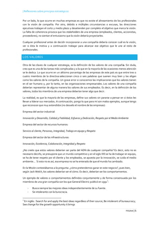 | Reflexiones sobre principios estratégicos
PÁGINA | 6
Por un lado, lo que ocurre en muchas empresas es que no existe el alineamiento de los profesionales
con la visión de compañía. Por otro, debido a múltiples circunstancias o excusas, las direcciones
ejecutivas trabajan el corto y medio plazo y desatienden por completo el objetivo que marca la visión.
La falta de coherencia provoca que los stakeholders de una empresa (empleados, clientes, accionistas,
proveedores), no sientan el entusiasmo que la visión debería proyectarles.
Cualquier profesional antes de decidir incorporarse a una compañía debería conocer cuál es la visión,
ver si ésta le motiva y a continuación trabajar para alcanzar ese objetivo que le une al resto de
profesionales.
LOS VALORES
Otra de las claves de cualquier estrategia, es la definición de los valores de una compañía. Sin duda,
creo que es una de las tareas más complicadas y a la que en la mayoría de las ocasiones menos atención
se le dedica. Lo que ocurre en un altísimo porcentaje de las empresas de este país es que entre tres o
cuatro miembros de la directiva seleccionan cinco o seis palabras que suenen muy bien y las eligen
como los valores de la compañía. Un grave error si conocemos las implicaciones que los valores tienen
en el ser humano y, por lo tanto, en las organizaciones empresariales. Los valores de una compañía
deberían representar de alguna manera los valores de sus empleados. Es decir, en la definición de los
valores, todos los miembros de una empresa deberían tener algo que decir.
La realidad, es que la mayoría de las empresas, define sus valores sin pararse a pensar en si éstos les
llevan a liderar sus mercados. A continuación, pongo lo que para mí son malos ejemplos, aunque tengo
que reconocer que muy extendidos (no desvelo el nombre de las empresas):
Empresa del sector industrial:
Innovación y Desarrollo, Calidad y Fiabilidad, Esfuerzo y Dedicación, Respeto por el Medio Ambiente
Empresa del sector de recursos humanos:
Servicio al cliente, Personas, Integridad, Trabajo en equipo y Respeto
Empresa del sector de las infraestructuras:
Innovación, Excelencia, Colaboración, Integridad y Respeto
¿No creéis que estos valores deberían ser parte del ADN de cualquier compañía? Es decir, esto no es
necesario decirlo, se presupone que un mundo competitivo y en el siglo XXI se ha de trabajar en equipo,
se ha de tener respeto por el cliente y los empleados, se apuesta por la innovación, se cuida el medio
ambiente... Si esto no es así, esa empresa no se ha enterado de que el mundo ha cambiado.
En la Misión contestábamos a la pregunta: ¿cómo pretendemos ganar en este negocio?, pues bien,
según Jack Welch, los valores deberían ser el cómo. Es decir, deberían ser los comportamientos.
Un ejemplo de valores o comportamientos definidos conjuntamente y de forma consensuada por los
miembros de una gran compañía son los que General Electric publicó en 1991
2
:
- Busca siempre las mejores ideas independientemente de su fuente.
- Se intolerante con la burocracia.
2
En inglés : Search for and apply the best ideas regardless of their source; Be intolerant of bureaucracy;
See change for the growth opportunity it brings
 