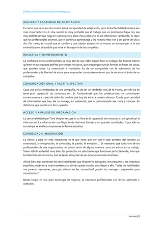 | Reflexiones sobre principios estratégicos
PÁGINA | 8
AGILIDAD Y CAPACIDAD DE ADAPTACIÓN
Es cierto que se ha escrito mucho sobre la capacidad de adaptación, pero dicha flexibilidad se hace aún
más importante hoy en día cuando es muy probable que el trabajo que un profesional haga hoy sea
muy distinto del que haga en cuatro o cinco años. Para sobrevivir en un entorno tan cambiante, es clave
que los profesionales asuman, que el continuo aprendizaje y los nuevos retos van a ser parte del día a
día. Por tanto, es crucial que el cambio y una rápida adaptación al mismo se antepongan a la tan
extendida zona de confort que reina en la mayoría de las compañías.
INICIATIVA Y EMPRENDIMIENTO
La confianza en los profesionales va más allá de que éstos hagan bien su trabajo, los buenos líderes
quieren en sus equipos perfiles que tengan iniciativa, que propongan nuevas formas de hacer las cosas,
que aporten ideas. La orientación a resultados ha de ser compatible con la autonomía de los
profesionales y la libertad de éstos para emprender constantemente en pos de alcanzar el éxito de su
compañía.
COMUNICACIÓN ORAL Y ESCRITA EFECTIVA
Cada uno de los empleados de una compañía, ha de ser un vendedor más de la misma, por ello ha de
tener gran capacidad de comunicación. Es fundamental que los profesionales se comuniquen
correctamente a través de todos los medios que hoy día están a nuestro alcance. Con la gran cantidad
de información que hoy día se maneja, es sustancial, que la comunicación sea clara y concisa. En
definitiva, que cuente con foco y pasión.
ACCESO Y ANÁLISIS DE INFORMACIÓN
La sexta habilidad que Tony Wagner recoge en su libro es la capacidad de sintetizar y conceptualizar la
información. La información nos llega desde distintas fuentes y en grandes cantidades. Y por ello es
crucial que se analice y se procese de forma ejecutiva.
CURIOSIDAD E IMAGINACIÓN
La última y para mí más importante es la que tiene que ver con el lado derecho del cerebro. La
creatividad, la imaginación, la curiosidad, la pasión, la emoción…. Es necesario que cada uno de los
profesionales de una organización, se pueda sentir de alguna manera como un artista en su trabajo.
Steve Jobs lo entendió muy bien, los productos no solo tienen que funcionar perfectamente, sino que
también han de ser únicos, han de tener alma, han de ser emocionalmente atractivos
Ahora bien, tras comentar las siete habilidades que Wagner ha agrupado, me pregunto si las empresas
españolas están esta nueva tendencia o aún les queda mucho para llegar a ella. Todas las habilidades
me parecen necesarias, pero ¿se valoran en las compañías? ¿están los managers preparados para
incentivarlas?
Desde luego, en una gran estrategia de negocio, se necesitan profesionales con dichas aptitudes y
actitudes.
 