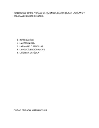 REFLEXIONES SOBRE PROCESO DE PAZ EN LOS CANTONES, SAN LAUREANO Y
CABAÑAS DE CIUDAD DELGADO.
0. INTRODUCCIÓN
1. LA COMUNIDAD
2. LAS MARAS O PANDILLAS
3. LA POLICÍA NACIONAL CIVIL
4. LA IGLESIA CATÓLICA
CIUDAD DELGADO, MARZO DE 2013.
 