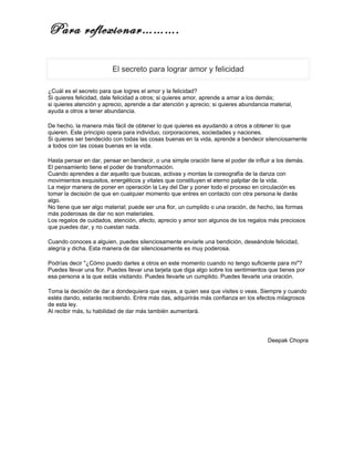 Para reflexionar……….

                         El secreto para lograr amor y felicidad

¿Cuál es el secreto para que logres el amor y la felicidad?
Si quieres felicidad, dale felicidad a otros; si quieres amor, aprende a amar a los demás;
si quieres atención y aprecio, aprende a dar atención y aprecio; si quieres abundancia material,
ayuda a otros a tener abundancia.

De hecho, la manera más fácil de obtener lo que quieres es ayudando a otros a obtener lo que
quieren. Este principio opera para individuo, corporaciones, sociedades y naciones.
Si quieres ser bendecido con todas las cosas buenas en la vida, aprende a bendecir silenciosamente
a todos con las cosas buenas en la vida.

Hasta pensar en dar, pensar en bendecir, o una simple oración tiene el poder de influir a los demás.
El pensamiento tiene el poder de transformación.
Cuando aprendes a dar aquello que buscas, activas y montas la coreografía de la danza con
movimientos exquisitos, energéticos y vitales que constituyen el eterno palpitar de la vida.
La mejor manera de poner en operación la Ley del Dar y poner todo el proceso en circulación es
tomar la decisión de que en cualquier momento que entres en contacto con otra persona le darás
algo.
No tiene que ser algo material; puede ser una flor, un cumplido o una oración, de hecho, las formas
más poderosas de dar no son materiales.
Los regalos de cuidados, atención, afecto, aprecio y amor son algunos de los regalos más preciosos
que puedes dar, y no cuestan nada.

Cuando conoces a alguien, puedes silenciosamente enviarle una bendición, deseándole felicidad,
alegría y dicha. Esta manera de dar silenciosamente es muy poderosa.

Podrías decir "¿Cómo puedo darles a otros en este momento cuando no tengo suficiente para mi"?
Puedes llevar una flor. Puedes llevar una tarjeta que diga algo sobre los sentimientos que tienes por
esa persona a la que estás visitando. Puedes llevarle un cumplido. Puedes llevarle una oración.

Toma la decisión de dar a dondequiera que vayas, a quien sea que visites o veas. Siempre y cuando
estés dando, estarás recibiendo. Entre más das, adquirirás más confianza en los efectos milagrosos
de esta ley.
Al recibir más, tu habilidad de dar más también aumentará.




                                                                                      Deepak Chopra
 