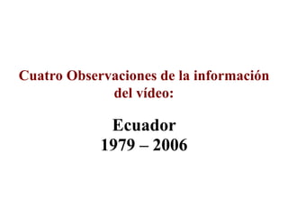 Ecuador
1979 – 2006
Cuatro Observaciones de la información
del vídeo:
 