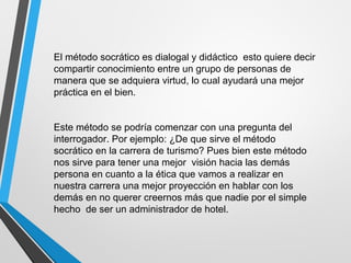 El método socrático es dialogal y didáctico esto quiere decir
compartir conocimiento entre un grupo de personas de
manera que se adquiera virtud, lo cual ayudará una mejor
práctica en el bien.
Este método se podría comenzar con una pregunta del
interrogador. Por ejemplo: ¿De que sirve el método
socrático en la carrera de turismo? Pues bien este método
nos sirve para tener una mejor visión hacia las demás
persona en cuanto a la ética que vamos a realizar en
nuestra carrera una mejor proyección en hablar con los
demás en no querer creernos más que nadie por el simple
hecho de ser un administrador de hotel.
 