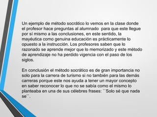 Un ejemplo de método socrático lo vemos en la clase donde
el profesor hace preguntas al alumnado para que este llegue
por sí mismo a las conclusiones, en este sentido, la
mayéutica como genuina educación es prácticamente lo
opuesto a la instrucción. Los profesores saben que lo
razonado se aprende mejor que lo memorizado y este método
de aprendizaje no ha perdido vigencia con el paso de los
siglos.
En conclusión el método socrático es de gran importancia no
solo para la carrera de turismo si no también para las demás
carreras porque este nos ayuda a tener un mayor concepto
en saber reconocer lo que no se sabía como el mismo lo
planteaba en una de sus célebres frases: ``Solo sé que nada
se``.
 