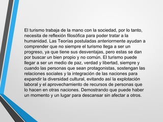 El turismo trabaja de la mano con la sociedad, por lo tanto,
necesita de reflexión filosófica para poder tratar a la
humanidad. Las Teorías postuladas anteriormente ayudan a
comprender que no siempre el turismo llega a ser un
progreso, ya que tiene sus desventajas, pero estas se dan
por buscar un bien propio y no común. El turismo puede
llegar a ser un medio de paz, verdad y libertad, siempre y
cuando las personas que sean protagonistas, sostengan las
relaciones sociales y la integración de las naciones para
expandir la diversidad cultural, evitando así la explotación
laboral y el aprovechamiento de recursos de personas que
lo hacen en otras naciones. Demostrando que puede haber
un momento y un lugar para descansar sin afectar a otros.
 