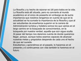 La filosofía y su hecho de razonar es útil para todos en la vida.
La filosofía está allí situada, pero no convierte al mundo
académico en el único de poseerla sin embargo es de suma
importancia que nosotros tengamos en cuenta de que en la
actualidad se ha sumado la importancia de la filosofía y que al
ser estudiantes de enseñanza superior en la carrera de
Administración turística y hotelera somos los que vamos en el
largo camino en la búsqueda de conocimientos, en la
búsqueda por nuestra verdad, aquella que aún sigue oculta.
Al pasar del tiempo nos daremos cuenta de donde queremos
llegar, porque, aunque todos seamos capaces de alcanzar
nuestras metas y propósitos despende de cada uno el hecho
de que así suceda.
Estudiamos y aprendimos en el pasado, lo hacemos en el
presente y si continuamos con vida también lo haremos en el
futuro.
 
