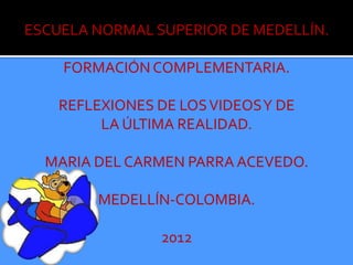 ESCUELA NORMAL SUPERIOR DE MEDELLÍN.

    FORMACIÓN COMPLEMENTARIA.

    REFLEXIONES DE LOS VIDEOS Y DE
         LA ÚLTIMA REALIDAD.

  MARIA DEL CARMEN PARRA ACEVEDO.

         MEDELLÍN-COLOMBIA.

                 2012
 