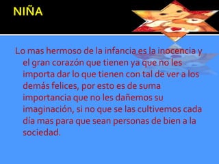 Lo mas hermoso de la infancia es la inocencia y
 el gran corazón que tienen ya que no les
 importa dar lo que tienen con tal de ver a los
 demás felices, por esto es de suma
 importancia que no les dañemos su
 imaginación, si no que se las cultivemos cada
 día mas para que sean personas de bien a la
 sociedad.
 