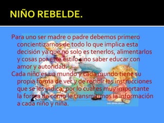Para uno ser madre o padre debemos primero
  concientizarnos de todo lo que implica esta
  decisión ya que no solo es tenerlos, alimentarlos
  y cosas por este estilo sino saber educar con
  amor y autoridad.
Cada niño es un mundo y cada mundo tiene su
  propia forma de ver y de recibir las instrucciones
  que se les indica, por lo cual es muy importante
  la forma de como le transmitimos la información
  a cada niño y niña.
 