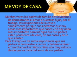 Muchas veces los padres de familia nos olvidamos
  de demostrarles el amor a nuestros hijos, por el
  trabajo, las ocupaciones de la casa o
  simplemente por que consideramos que hay
  cosas mas importantes que hacer y no hay nada
  mas importante para los hijos que sus padres
  estén pendientes de ellos, de sus cosas y de lo
  que sienten.
Para los hijos es de suma importancia que sus
  padres le demuestre su amor y debemos tener
  en cuenta que los niños y niñas son muy celosos
  desde que se trate del amor de sus padres.
 
