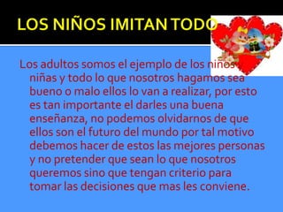 Los adultos somos el ejemplo de los niños y
 niñas y todo lo que nosotros hagamos sea
 bueno o malo ellos lo van a realizar, por esto
 es tan importante el darles una buena
 enseñanza, no podemos olvidarnos de que
 ellos son el futuro del mundo por tal motivo
 debemos hacer de estos las mejores personas
 y no pretender que sean lo que nosotros
 queremos sino que tengan criterio para
 tomar las decisiones que mas les conviene.
 