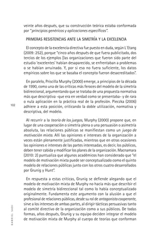 GABRIELSADI
102
veinte años después, que su construcción teórica estaba conformada
por “principios genéricos y aplicaciones especíﬁcas”.
PRIMERAS RESISTENCIAS ANTE LA SIMETRÍA Y LA EXCELENCIA
El concepto de la excelencia directiva fue puesto en duda, según L´Etang
(2009: 252), porque “cinco años después de que fuera publicitado, dos
tercios de los ejemplos [las organizaciones que fueron sido parte del
estudio ‘excelentes’ habían desaparecido, se enfrentaban a problemas
o se habían arruinado. Y, por si eso no fuera suﬁciente, los datos
empíricos sobre los que se basaba el concepto fueron desacreditados”.
En paralelo, Priscilla Murphy (2000) emerge, a principios de la década
de 1990, como una de las críticas más feroces del modelo de la simetría
bidireccional, argumentando que se trataba de una propuesta normativa
más que descriptiva -que era en verdad como se presentaba- y de rara
o nula aplicación en la práctica real de la profesión. Pieczka (2006)
adhiere a esta posición, criticando la doble utilización, normativa y
descriptiva, del modelo.
Al recurrir a la teoría de los juegos, Murphy (2000) propone que, en
lugar de una cooperación o simetría plena o una persuasión o asimetría
absoluta, las relaciones públicas se maniﬁestan como un juego de
motivación mixta. Allí las opiniones e intereses de la organización a
veces están plenamente justiﬁcadas, mientras que en otras ocasiones
las opiniones e intereses de las partes interesadas, es decir, los públicos,
deben tener cabida y modiﬁcar los planes de la organización. Macnamara
(2010: 2) puntualiza que algunos académicos han considerado que “el
modelo de motivación mixta puede ser conceptualizado como el quinto
modelo de relaciones públicas junto con los otros cuatro desarrollados
por Grunig y Hunt”.
En respuesta a estas críticas, Grunig se deﬁende alegando que el
modelo de motivación mixta de Murphy no hacía más que describir el
modelo de simetría bidireccional tal como lo había conceptualizado
originalmente. Fundamenta este argumento con la alusión a que el
profesional de relaciones públicas, desde su rol de antagonistacooperante,
sirve a los intereses de ambas partes, al dirigir tácticas persuasivas tanto
al comité directivo de la organización como a sus públicos. De todas
formas, años después, Grunig y su equipo deciden integrar el modelo
de motivación mixta de Murphy al cuerpo de teorías que conforman
 