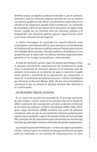 NUEVASFRONTERASTEÓRICASDELASRELACIONESPÚBLICAS
105
beneﬁcio mutuo un objetivo profesional deseable o, por el contrario,
alienante?, ¿son las relaciones públicas neutrales per se o se necesita
una postura académica más alerta?, ¿la prevalencia corporativa no ha
inﬂuido en los imaginarios sociales sobre la profesión?, ¿la utilización
de estrategias y técnicas de comunicación persuasiva no supone retos
éticos?, ¿cuáles son las fronteras entre las relaciones públicas y la
propaganda?, ¿las relaciones públicas suponen alguna función social
o son meros instrumentos del negocio?
La última interrogante ha concitado una especial atención entre
investigadores como Edwards (2012), quien promueve un entendimiento
del fenómeno de las relaciones públicas como un ﬂujo de comunicación
con múltiples efectos sociales, culturales, políticos y económicos, en una
perspectiva que se ubica sobre las clásicas fronteras organizacionales
presentes en las miradas funcionalistas e instrumentales.
A modo de conclusión parcial, según los teóricos del enfoque crítico,
el abordaje estrictamente organizacional aún predominante puede
situar al profesional de relaciones públicas en el incómodo papel de
cómplice institucional en la intención de ganar y mantener el poder
social, político o económico de la organización que representan, a
través de “la producción de textos persuasivos e intentos estratégicos
por inﬂuenciar el discurso” (Berger, 2005: 16). Ese rol es el fundamento
conceptual al que se enfrenta el abordaje activista. Nos referimos a
él a continuación.
LAS RELACIONES PÚBLICAS ACTIVISTAS
En un marco de pensamiento posmoderno, la principal promotora
de este enfoque -y quien acuñó en los primeros años de la década de
2000 la aplicación del concepto del activismo al dominio intelectual
de las relaciones públicas- es Derina Holtzhausen (2000, 2002, 2011),
quien, según Demetrious (2006), establece una suerte de oxímoron
conceptual, toda vez que los acercamientos históricos predominantes
suponen que la profesión surge en los Estados Unidos de ﬁnes del Siglo
XIX y principios del XX, precisamente para contrarrestar los movimientos
activistas que afectaban intereses comerciales de grandes corporaciones.
La principal inquietud de Holtzhausen -en línea con algunos pensadores
críticos- reside en poner en evidencia la desigual distribución de poder
entre los implicados en los procesos de relacionamiento. En otras
 