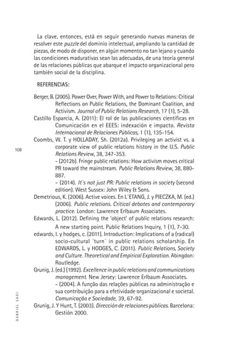GABRIELSADI
108
La clave, entonces, está en seguir generando nuevas maneras de
resolver este puzzle del dominio intelectual, ampliando la cantidad de
piezas, de modo de disponer, en algún momento no tan lejano y cuando
las condiciones madurativas sean las adecuadas, de una teoría general
de las relaciones públicas que abarque el impacto organizacional pero
también social de la disciplina.
REFERENCIAS:
Berger, B. (2005). Power Over, Power With, and Power to Relations: Critical
Reﬂections on Public Relations, the Dominant Coalition, and
Activism. Journal of Public Relations Research, 17 (1), 5-28.
Castillo Esparcia, A. (2011): El rol de las publicaciones cientíﬁcas en
Comunicación en el EEES: indexación e impacto. Revista
Internacional de Relaciones Públicas, 1 (1), 135-154.
Coombs, W. T. y HOLLADAY, Sh. (2012a). Privileging an activist vs. a
corporate view of public relations history in the U.S. Public
Relations Review, 38, 347-353.
- (2012b). Fringe public relations: How activism moves critical
PR toward the mainstream. Public Relations Review, 38, 880-
887.
- (2014). It´s not just PR: Public relations in society (second
edition). West Sussex: John Wiley & Sons.
Demetrious, K. (2006). Active voices. En L´ETANG, J. y PIECZKA, M. (ed.)
(2006). Public relations. Critical debates and contemporary
practice. London: Lawrence Erlbaum Associates.
Edwards, L. (2012). Deﬁning the ‘object’ of public relations research:
A new starting point. Public Relations Inquiry, 1 (1), 7-30.
edwards, l. y hodges, c. (2011). Introduction: Implications of a (radical)
socio-cultural ´turn´ in public relations scholarship. En
EDWARDS, L. y HODGES, C. (2011). Public Relations, Society
and Culture. Theoretical and Empirical Exploration. Abingdon:
Routledge.
Grunig, J. (ed.) (1992). Excellenceinpublicrelationsandcommunications
management. New Jersey: Lawrence Erlbaum Associates.
- (2004). A função das relações públicas na administração e
sua contribuição para a efetividade organizacional e societal.
Comunicação e Sociedade, 39, 67-92.
Grunig, J. Y Hunt, T. (2003). Dirección de relaciones públicas. Barcelona:
Gestión 2000.
 