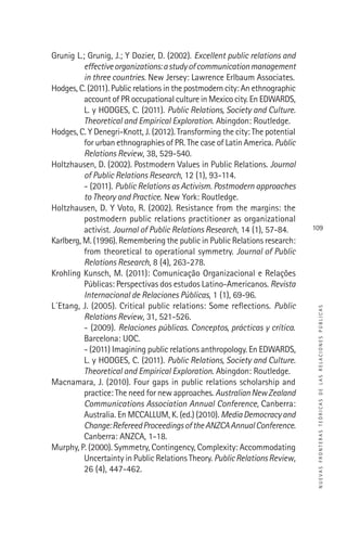 NUEVASFRONTERASTEÓRICASDELASRELACIONESPÚBLICAS
109
Grunig L.; Grunig, J.; Y Dozier, D. (2002). Excellent public relations and
effectiveorganizations:astudyofcommunicationmanagement
in three countries. New Jersey: Lawrence Erlbaum Associates.
Hodges, C. (2011). Public relations in the postmodern city: An ethnographic
account of PR occupational culture in Mexico city. En EDWARDS,
L. y HODGES, C. (2011). Public Relations, Society and Culture.
Theoretical and Empirical Exploration. Abingdon: Routledge.
Hodges, C. Y Denegri-Knott, J. (2012). Transforming the city: The potential
for urban ethnographies of PR. The case of Latin America. Public
Relations Review, 38, 529-540.
Holtzhausen, D. (2002). Postmodern Values in Public Relations. Journal
of Public Relations Research, 12 (1), 93-114.
- (2011). Public Relations as Activism. Postmodern approaches
to Theory and Practice. New York: Routledge.
Holtzhausen, D. Y Voto, R. (2002). Resistance from the margins: the
postmodern public relations practitioner as organizational
activist. Journal of Public Relations Research, 14 (1), 57-84.
Karlberg, M. (1996). Remembering the public in Public Relations research:
from theoretical to operational symmetry. Journal of Public
Relations Research, 8 (4), 263-278.
Krohling Kunsch, M. (2011): Comunicação Organizacional e Relações
Públicas: Perspectivas dos estudos Latino-Americanos. Revista
Internacional de Relaciones Públicas, 1 (1), 69-96.
L´Etang, J. (2005). Critical public relations: Some reﬂections. Public
Relations Review, 31, 521-526.
- (2009). Relaciones públicas. Conceptos, prácticas y crítica.
Barcelona: UOC.
- (2011) Imagining public relations anthropology. En EDWARDS,
L. y HODGES, C. (2011). Public Relations, Society and Culture.
Theoretical and Empirical Exploration. Abingdon: Routledge.
Macnamara, J. (2010). Four gaps in public relations scholarship and
practice: The need for new approaches. AustralianNewZealand
Communications Association Annual Conference, Canberra:
Australia. En MCCALLUM, K. (ed.) (2010). MediaDemocracyand
Change:RefereedProceedingsoftheANZCAAnnualConference.
Canberra: ANZCA, 1-18.
Murphy, P. (2000). Symmetry, Contingency, Complexity: Accommodating
Uncertainty in Public Relations Theory. PublicRelationsReview,
26 (4), 447-462.
 