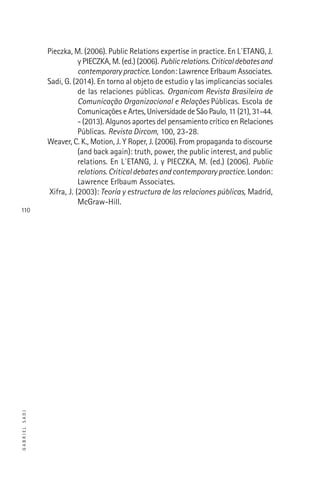 GABRIELSADI
110
Pieczka, M. (2006). Public Relations expertise in practice. En L´ETANG, J.
y PIECZKA, M. (ed.) (2006). Publicrelations.Criticaldebatesand
contemporarypractice. London: Lawrence Erlbaum Associates.
Sadi, G. (2014). En torno al objeto de estudio y las implicancias sociales
de las relaciones públicas. Organicom Revista Brasileira de
Comunicação Organizacional e Relações Públicas. Escola de
Comunicações e Artes, Universidade de São Paulo, 11 (21), 31-44.
- (2013). Algunos aportes del pensamiento crítico en Relaciones
Públicas. Revista Dircom, 100, 23-28.
Weaver, C. K., Motion, J. Y Roper, J. (2006). From propaganda to discourse
(and back again): truth, power, the public interest, and public
relations. En L´ETANG, J. y PIECZKA, M. (ed.) (2006). Public
relations. Critical debates and contemporary practice. London:
Lawrence Erlbaum Associates.
Xifra, J. (2003): Teoría y estructura de las relaciones públicas, Madrid,
McGraw-Hill.
 