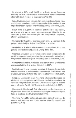 CONSTRUCCIÓNDESDEUNAPERSPECTIVAPERUANA
115
De acuerdo a Briñol et al. (2007), las actitudes son un fenómeno
mental y “reﬂejan una tendencia evaluativa que no es directamente
observable desde fuera de la propia persona” (p.459)
Las actitudes se miden e interpretan considerando puntos de vista,
sentimientos, emociones, opiniones y creencias de los públicos de una
organización sobre aspectos determinados (Stacks & Michaelson, 2010).
Según Briñol et al. (2007) se organizan en la mente de las personas,
de acuerdo a lo que se conoce como concepción tripartita de las
actitudes, y están constituidas por tres componentes: cognitivo,
afectivo y conductual.
Componente Cognitivo. Son los pensamientos y creencias de la
persona sobre el objeto de la actitud (Briñol et al. 2007).
Pensamientos. Se reﬁeren a ideas, concepciones u opiniones producidas
por una actividad mental (Sanna & Chang, 2006: 324).
Creencias. Evaluación que se realiza durante algún tiempo acerca de
un objeto, usualmente determinada en base a ocurrencias o situaciones.
Conjuntos de creencias originan actitudes (Stacks & Michaelson, 2010).
Componente Afectivo. Vinculado a los sentimientos y emociones
asociados al objeto de la actitud (Briñol et al. 2007).
Sentimiento. Es una expresión subjetiva de la emoción; es decir,
la evaluación que la persona realiza cada vez que se enfrenta a una
situación, Carlson y Hatﬁeld, 1992 (como se citó en Briñol et al., 2007).
Emoción. La emoción es un fenómeno relativamente aislado en
el tiempo, que una persona experimenta con independencia de su
voluntad y se produce en relación a una situación, objeto o persona
que es relevante, Averill, 1997 (como se citó en Briñol et al. 2007).
Componente Conductual. Está relacionado con las intenciones o
disposiciones a la acción, así como con los comportamientos dirigidos
hacia el objeto de la actitud (Briñol et al. 2007).
Conducta favorable. Es la predisposición a actuar/reaccionar de
manera positiva frente a un objeto, sujeto o situación en particular
(Solórzano, 2015).
 
