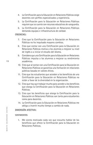 MARITASOLÓRZANOCASTRO
118
4. La Certiﬁcación para la Educación en Relaciones Públicas exige
docentes con perﬁles especializados y experiencia.
5. La Certiﬁcación para la Educación en Relaciones Públicas
requiere que se cuente con recursos educativos de vanguardia.
6. La Certiﬁcación para la Educación en Relaciones Públicas
demanda equipos e infraestructura de calidad.
CREENCIAS:
7. Creo que la Certiﬁcación para la Educación en Relaciones
Públicas no ha impulsado mayores cambios.
8. Creo que contar con una Certiﬁcación para la Educación en
Relaciones Públicas motiva a los alumnos a mejorar su nivel
de inglés o a iniciar el estudio del idioma.
9. Considero que una Certiﬁcación para la Educación en Relaciones
Públicas impulsa a los alumnos a mejorar su rendimiento
académico.
10. Creo que al contar con una Certiﬁcación para la Educación en
Relaciones Públicas se garantiza una formación en relaciones
públicas basada en valores éticos.
11. Creo que los estudiantes que acceden a los beneﬁcios de una
Certiﬁcación para la Educación en Relaciones Públicas no
están a favor de la diversidad en la organización.
12. Creo que hay que trabajar mucho para acceder a los beneﬁcios
que otorga la Certiﬁcación para la Educación en Relaciones
Públicas.
13. Creo que los beneﬁcios que otorga la Certiﬁcación para la
Educación en Relaciones Públicas son tanto para estudiantes
como para docentes.
14. La Certiﬁcación para la Educación en Relaciones Públicas me
obliga a invertir mucho tiempo a cambio de nada.
DIMENSIÓN AFECTIVA:
SENTIMIENTOS
1. Me siento motivado cada vez que escucho hablar de los
beneﬁcios que ofrece la Certiﬁcación para la Educación en
Relaciones Públicas.
 