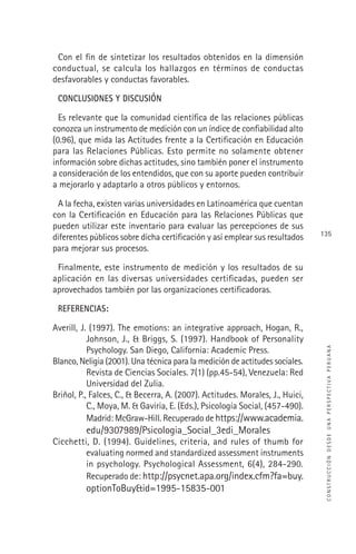 CONSTRUCCIÓNDESDEUNAPERSPECTIVAPERUANA
135
Con el ﬁn de sintetizar los resultados obtenidos en la dimensión
conductual, se calcula los hallazgos en términos de conductas
desfavorables y conductas favorables.
CONCLUSIONES Y DISCUSIÓN
Es relevante que la comunidad cientíﬁca de las relaciones públicas
conozca un instrumento de medición con un índice de conﬁabilidad alto
(0.96), que mida las Actitudes frente a la Certiﬁcación en Educación
para las Relaciones Públicas. Esto permite no solamente obtener
información sobre dichas actitudes, sino también poner el instrumento
a consideración de los entendidos, que con su aporte pueden contribuir
a mejorarlo y adaptarlo a otros públicos y entornos.
A la fecha, existen varias universidades en Latinoamérica que cuentan
con la Certiﬁcación en Educación para las Relaciones Públicas que
pueden utilizar este inventario para evaluar las percepciones de sus
diferentes públicos sobre dicha certiﬁcación y así emplear sus resultados
para mejorar sus procesos.
Finalmente, este instrumento de medición y los resultados de su
aplicación en las diversas universidades certiﬁcadas, pueden ser
aprovechados también por las organizaciones certiﬁcadoras.
REFERENCIAS:
Averill, J. (1997). The emotions: an integrative approach, Hogan, R.,
Johnson, J., & Briggs, S. (1997). Handbook of Personality
Psychology. San Diego, California: Academic Press.
Blanco, Neligia (2001). Una técnica para la medición de actitudes sociales.
Revista de Ciencias Sociales. 7(1) (pp.45-54), Venezuela: Red
Universidad del Zulia.
Briñol, P., Falces, C., & Becerra, A. (2007). Actitudes. Morales, J., Huici,
C., Moya, M. & Gaviria, E. (Eds.), Psicología Social, (457-490).
Madrid: McGraw-Hill. Recuperado de https://www.academia.
edu/9307989/Psicologia_Social_3edi_Morales
Cicchetti, D. (1994). Guidelines, criteria, and rules of thumb for
evaluating normed and standardized assessment instruments
in psychology. Psychological Assessment, 6(4), 284-290.
Recuperado de: http://psycnet.apa.org/index.cfm?fa=buy.
optionToBuy&id=1995-15835-001
 